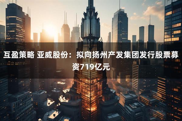 互盈策略 亚威股份：拟向扬州产发集团发行股票募资719亿元