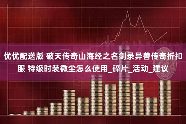 优优配送版 破天传奇山海经之名剑录异兽传奇折扣服 特级时装微尘怎么使用_碎片_活动_建议