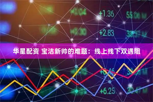 华星配资 宝洁新帅的难题：线上线下双遇阻