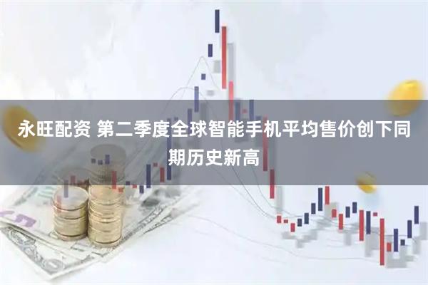 永旺配资 第二季度全球智能手机平均售价创下同期历史新高