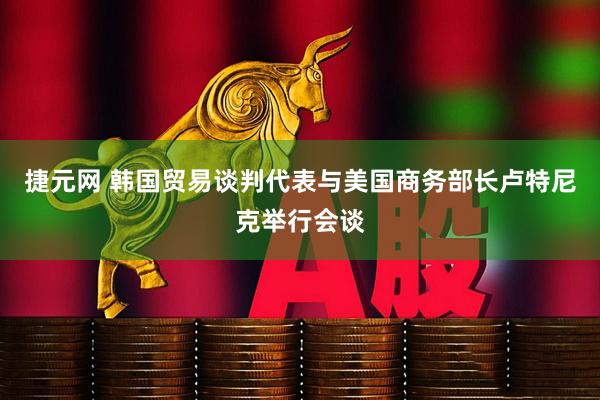 捷元网 韩国贸易谈判代表与美国商务部长卢特尼克举行会谈