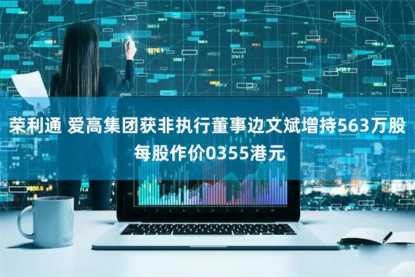 荣利通 爱高集团获非执行董事边文斌增持563万股 每股作价0355港元