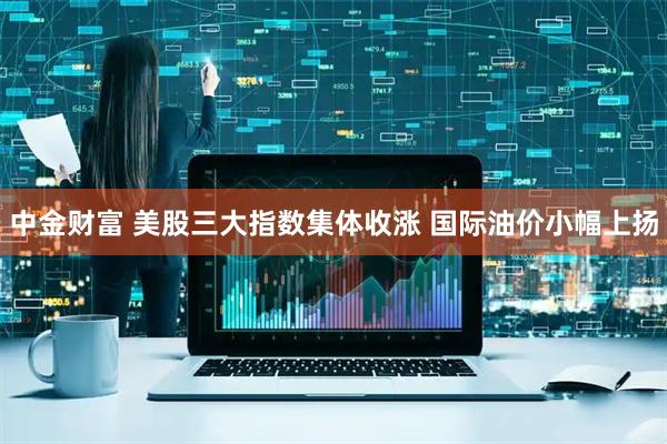 中金财富 美股三大指数集体收涨 国际油价小幅上扬