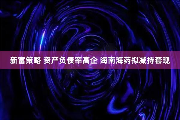 新富策略 资产负债率高企 海南海药拟减持套现