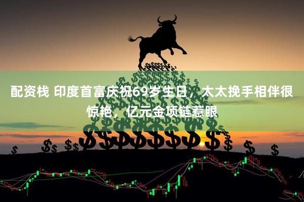配资栈 印度首富庆祝69岁生日，太太挽手相伴很惊艳，亿元金项链惹眼