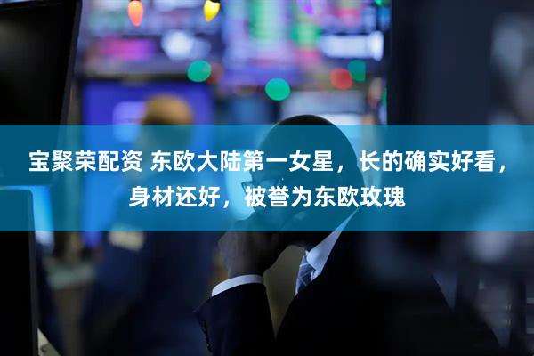 宝聚荣配资 东欧大陆第一女星，长的确实好看，身材还好，被誉为东欧玫瑰
