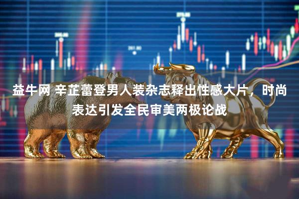 益牛网 辛芷蕾登男人装杂志释出性感大片，时尚表达引发全民审美两极论战