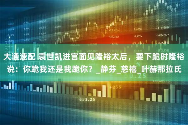大通速配 袁世凯进宫面见隆裕太后，要下跪时隆裕说：你跪我还是我跪你？_静芬_慈禧_叶赫那拉氏