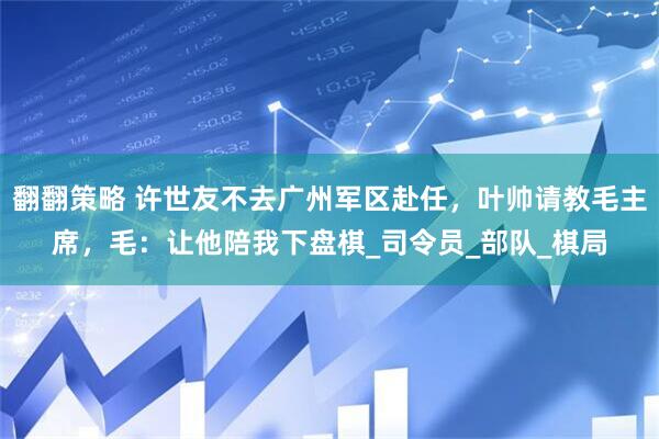 翻翻策略 许世友不去广州军区赴任，叶帅请教毛主席，毛：让他陪我下盘棋_司令员_部队_棋局