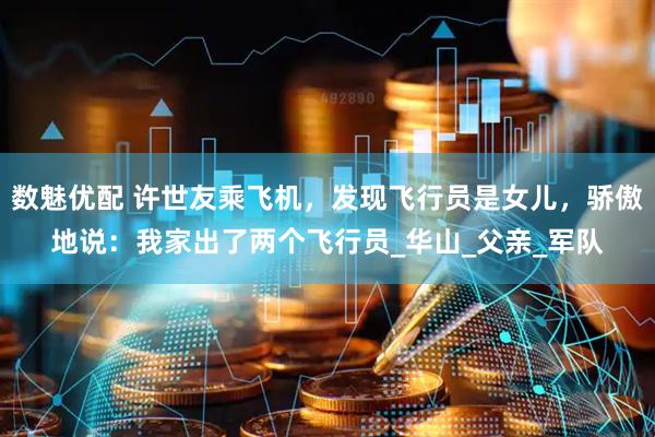 数魅优配 许世友乘飞机，发现飞行员是女儿，骄傲地说：我家出了两个飞行员_华山_父亲_军队