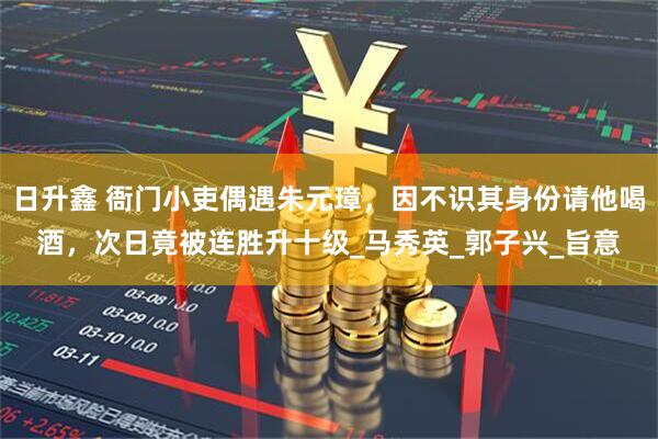日升鑫 衙门小吏偶遇朱元璋，因不识其身份请他喝酒，次日竟被连胜升十级_马秀英_郭子兴_旨意