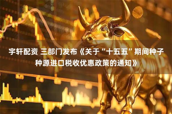 宇轩配资 三部门发布《关于“十五五”期间种子种源进口税收优惠政策的通知》