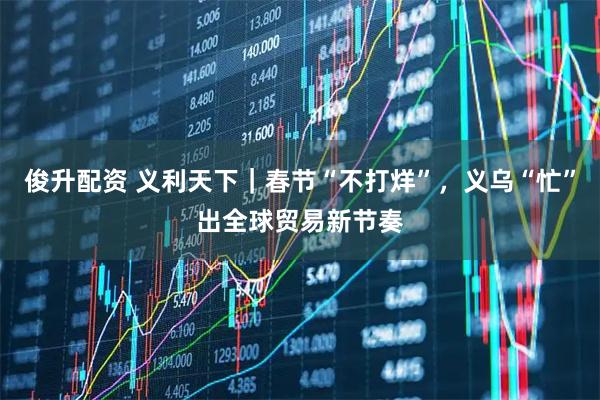 俊升配资 义利天下｜春节“不打烊”，义乌“忙”出全球贸易新节奏