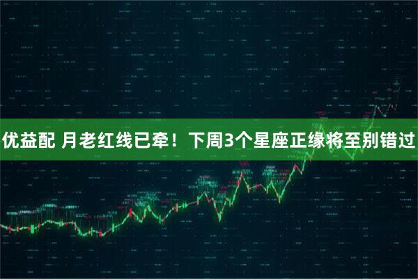 优益配 月老红线已牵！下周3个星座正缘将至别错过