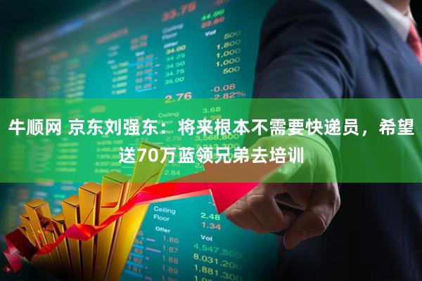 牛顺网 京东刘强东：将来根本不需要快递员，希望送70万蓝领兄弟去培训