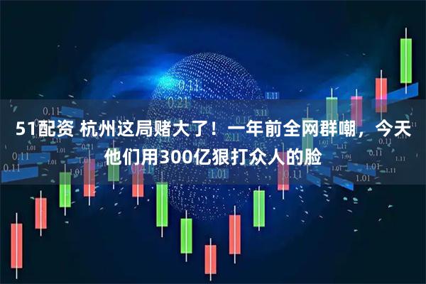 51配资 杭州这局赌大了！一年前全网群嘲，今天他们用300亿狠打众人的脸