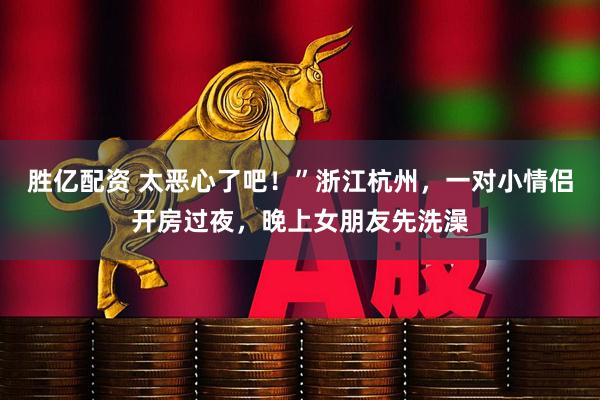 胜亿配资 太恶心了吧！”浙江杭州，一对小情侣开房过夜，晚上女朋友先洗澡
